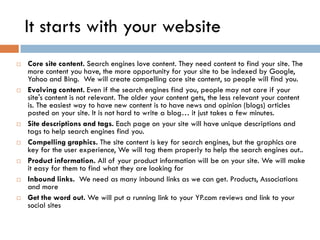 It starts with your website
   Core site content. Search engines love content. They need content to find your site. The
    more content you have, the more opportunity for your site to be indexed by Google,
    Yahoo and Bing. We will create compelling core site content, so people will find you.
   Evolving content. Even if the search engines find you, people may not care if your
    site's content is not relevant. The older your content gets, the less relevant your content
    is. The easiest way to have new content is to have news and opinion (blogs) articles
    posted on your site. It is not hard to write a blog… it just takes a few minutes.
   Site descriptions and tags. Each page on your site will have unique descriptions and
    tags to help search engines find you.
   Compelling graphics. The site content is key for search engines, but the graphics are
    key for the user experience, We will tag them properly to help the search engines out..
   Product information. All of your product information will be on your site. We will make
    it easy for them to find what they are looking for
   Inbound links. We need as many inbound links as we can get. Products, Associations
    and more
   Get the word out. We will put a running link to your YP.com reviews and link to your
    social sites
 