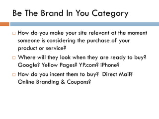 Be The Brand In You Category
   How do you make your site relevant at the moment
    someone is considering the purchase of your
    product or service?
   Where will they look when they are ready to buy?
    Google? Yellow Pages? YP.com? iPhone?
   How do you incent them to buy? Direct Mail?
    Online Branding & Coupons?
 