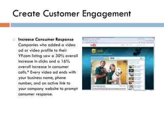 Create Customer Engagement

   Increase Consumer Response
    Companies who added a video
    ad or video profile to their
    YP.com listing saw a 30% overall
    increase in clicks and a 16%
    overall increase in consumer
    calls.* Every video ad ends with
    your business name, phone
    number, and an active link to
    your company website to prompt
    consumer response.
 