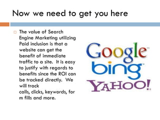 Now we need to get you here
   The value of Search
    Engine Marketing utilizing
    Paid inclusion is that a
    website can get the
    benefit of immediate
    traffic to a site. It is easy
    to justify with regards to
    benefits since the ROI can
    be tracked directly. We
    will track
    calls, clicks, keywords, for
    m fills and more.
 