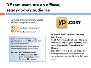 YP.com users are an affluent,
ready-to-buy audience




                       Be Found. Find Customers. Manage
                       Your Brand.
                       AT&T Advertising Solutions – We are a
                       One-Stop-Shop for your essential local
                       advertising needs. One ad buy on
                       YP.com
                       provides access to over 100 properties
                       leveraging multiple media platforms
                       across the web, mobile, U-verse TV*, and
                       more.
 