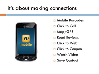 It’s about making connections
                      Mobile Barcodes
                      Click to Call
                      Map/GPS
                      Read Reviews
                      Click to Web
                      Click to Coupon
                      Watch Video
                      Save Contact
 