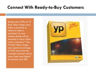 Connect With Ready-to-Buy Customers

Studies show 78% of YP
Real Yellow Pages users
make a purchase or
intend to make a
purchase,* so your
business listing will be
exposed to many ready-
to-buy customers.* Plus,
YP Real Yellow Pages
users spend an average
of 25% more than the
average consumer and in
some cases even higher*
to increase your ROI.
 