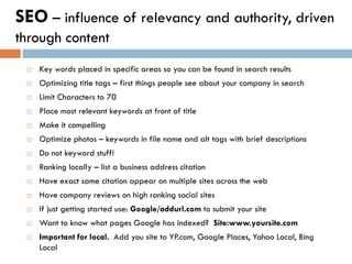 SEO – influence of relevancy and authority, driven
through content
    Key words placed in specific areas so you can be found in search results
    Optimizing title tags – first things people see about your company in search
    Limit Characters to 70
    Place most relevant keywords at front of title
    Make it compelling
    Optimize photos – keywords in file name and alt tags with brief descriptions
    Do not keyword stuff!
    Ranking locally – list a business address citation
    Have exact same citation appear on multiple sites across the web
    Have company reviews on high ranking social sites
    If just getting started use: Google/addurl.com to submit your site
    Want to know what pages Google has indexed? Site:www.yoursite.com
    Important for local. Add you site to YP.com, Google Places, Yahoo Local, Bing
     Local
 