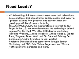 Need Leads?
   YP Advertising Solutions connects consumers and advertisers
    across multiple digital platforms, online, mobile and even TV.
    I present exciting new products and services from our
    growing portfolio of brands including
    YELLOWPAGES.COM, the most preferred Internet Yellow
    Pages in the U.S. We also developed the technology behind
    Ingenio Pay Per Call. We offer 360 degree marketing
    including Website/Mobile Websites, Online Video & Digital
    Tours, Targeted Direct Mail and On Demand Printing, Text
    Campaigns, Online Branding to your perfect
    Audience, Directional lead generation through Search
    Marketing and SEO. Print Yellow Pages and our YP.com
    traffic platform, Barcodes and more.
 