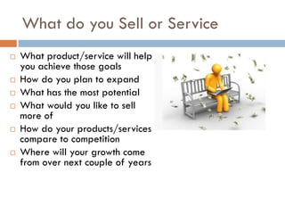 What do you Sell or Service
   What product/service will help
    you achieve those goals
   How do you plan to expand
   What has the most potential
   What would you like to sell
    more of
   How do your products/services
    compare to competition
   Where will your growth come
    from over next couple of years
 