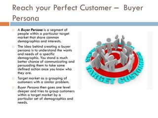 Reach your Perfect Customer – Buyer
Persona
   A Buyer Persona is a segment of
    people within a particular target
    market that share common
    demographics and interests.
   The idea behind creating a buyer
    persona is to understand the wants
    and needs of a specific
    demographic. You stand a much
    better chance of communicating and
    persuading them to take some
    defined action once you know who
    they are.
   Target market as a grouping of
    customers with a similar problem.
   Buyer Persona then goes one level
    deeper and tries to group customers
    within a target market by a
    particular set of demographics and
    needs.
 