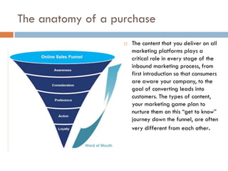 The anatomy of a purchase
                      The content that you deliver on all
                       marketing platforms plays a
                       critical role in every stage of the
                       inbound marketing process, from
                       first introduction so that consumers
                       are aware your company, to the
                       goal of converting leads into
                       customers. The types of content,
                       your marketing game plan to
                       nurture them on this “get to know”
                       journey down the funnel, are often
                       very different from each other.
 