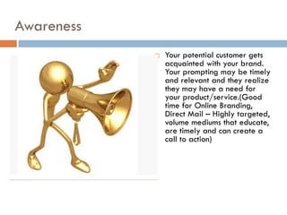 Awareness
               Your potential customer gets
                acquainted with your brand.
                Your prompting may be timely
                and relevant and they realize
                they may have a need for
                your product/service.(Good
                time for Online Branding,
                Direct Mail – Highly targeted,
                volume mediums that educate,
                are timely and can create a
                call to action)
 