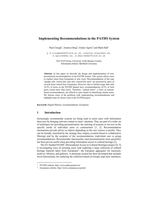 Implementing Recommendations in the PATHS System
Paul Clough1, Arantxa Otegi2, Eneko Agirre2 and Mark Hall1
p.d.clough@sheffield.ac.uk, arantza.otegi@ehu.es,
e.agirre@ehu.es, m.mhall@sheffield.ac.uk
IXA NLP Group, University of the Basque Country
Information School, Sheffield University

Abstract. In this paper we describe the design and implementation of nonpersonalized recommendations in the PATHS system. This system allows users
to explore items from Europeana in new ways. Recommendations of the type
“people who viewed this item also viewed this item” are powered by pairs of
viewed items mined from Europeana. However, due to limited usage data only
10.3% of items in the PATHS dataset have recommendations (4.3% of item
pairs visited more than once). Therefore, “related items”, a form of contentbased recommendation, are offered to users based on identifying similar items.
We discuss some of the problems with implementing recommendations and
highlight areas for future work in the PATHS project.
Keywords: Digital libraries, recommendations, Europeana

1

Introduction

Increasingly recommender systems are being used to assist users with information
discovery by bringing relevant content to users’ attention. They are part of a wider set
of techniques for providing personalization: the tailoring of systems or services to the
specific needs of individual users or communities [1, 2]. Recommendation
mechanisms provide advice on objects depending on the user context or profile. They
can be broadly classified by the strategy they employ (content-based or collaborative
filtering) and by the recipient of the recommendations (individual user or group
recommendations). Recommender functionality (and personalization more generally)
has been proven useful when providing information access to cultural heritage [3].
The EU-funded PATHS1 (Personalized Access to Cultural Heritage) project [4, 5]
is investigating ways of assisting users with exploring a large collection of cultural
heritage material taken from Europeana 2 , the European aggregator for museums,
archives, libraries, and galleries. A prototype system has been developed that includes
novel functionality for exploring the collection based on Google map-style interfaces,
1
2

PATHS website: http://www.paths-project.eu/
Europeana website: http://www.europeana.eu/portal/

 