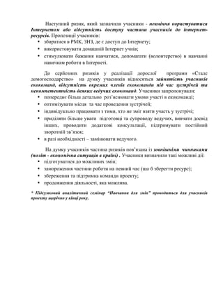 Наступний ризик, який зазначили учасники - невміння користуватися
Інтернетом або відсутність доступу частини учасників до інтернетресурсів. Пропозиції учасників:
• збиратися в РМК, ЗНЗ, де є доступ до Інтернету;
• використовувати домашній Інтернет учнів;
• стимулювати бажання навчатися, допомагати (волонтерство) в навчанні
навичкам роботи в Інтернеті.
До серйозних ризиків у реалізації дорослої
програми «Стале
домогосподарство» на думку учасників відносяться зайнятість учасників
екокоманд, відсутність окремих членів екокоманди під час зустрічей та
некомпетентність деяких ведучих екокоманд. Учасники запропонували:
• попереднє більш детально роз’яснювати умови участі в екокоманді;
• оптимізувати місця та час проведення зустрічей;
• індивідуально працювати з тими, хто не зміг взяти участь у зустрічі;
• приділяти більше уваги підготовці та супроводу ведучих, вивчати досвід
інших, проводити додаткові консультації, підтримувати постійний
зворотній зв’язок;
• в разі необхідності – замінювати ведучого.
На думку учасників частина ризиків пов’язана із зовнішніми чинниками
(політ - економічна ситуація в країні) . Учасники визначили такі можливі дії:
• підготуватися до можливих змін;
• замороження частини роботи на певний час (що б зберегти ресурс);
• збереження та підтримка команди проекту;
• продовження діяльності, яка можлива.
* Підсумковий аналітичний семінар “Навчання для змін” проводиться для учасників
проекту щорічно у кінці року.

 