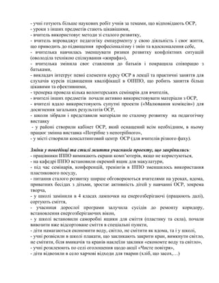 - учні готують більше наукових робіт учнів за темами, що відповідають ОСР,
- уроки з інших предметів стають цікавішими,
- вчитель використовує методи зі сталого розвитку,
- вчитель впроваджує педагогіку емпаурменту у свою діяльність і своє життя,
що приводить до підвищення професіоналізму і змін та вдосконалення себе,
- вчителька навчилась зменшувати ризики розвитку конфліктних ситуацій
(оволоділа технікою спілкування «жирафа»),
- вчителька змінила своє ставлення до батьків і покращила співпрацю з
батьками,
- викладач інтегрує певні елементи курсу ОСР в лекції та практичні заняття для
слухачів курсів підвищення кваліфікації в ОІППО, що робить заняття більш
цікавими та ефективними,
- тренерка провела кілька волонтерських семінарів для вчителів,
- вчителі інших предметів почали активно використовувати матеріали з ОСР,
- вчителі вдало використовують супутні проекти («Малювання коміксів») для
досягнення загальних результатів ОСР,
- школи зібрали і представили матеріали по сталому розвитку на педагогічну
виставку
- у районі створили кабінет ОСР, який оснащений всім необхідним, в ньому
працює змінна виставка «Потрібне з непотрібного»,
- у місті створили консалтинговий центр ОСР (для вчителів різного фаху).
Зміни у поведінці та стилі життя учасників проекту, що закріпились:
- працівники ІППО вимикають екрани комп’ютерів, якщо не користуються,
- на кафедрі ІППО встановили окремий ящик для макулатури,
- під час семінарів, конференцій, тренінгів в ІППО зменшилось використання
пластикового посуду,
- питання сталого розвитку ширше обговорюються вчителями на уроках, вдома,
приватних бесідах з дітьми, зростає активність дітей у навчанні ОСР, зокрема
творча,
- у школі замінили в 4 класах лампочки на енергозберігаючі (працюють далі),
сортують сміття,
- учасниця дорослої програми залучила сусідів до ремонту коридору,
встановлення енергозберігаючих вікон,
- у школі встановили саморобні ящики для сміття (пластику та скла), почали
вивозити вже відсортоване сміття в спеціальні пункти,
- діти намагаються економити воду, світло, не смітити як вдома, та і у школі,
- учні розвісили в школі плакати, що закликають закрити кран, вимкнути світло,
не смітити, біля вмикачів та кранів наклеїли заклики «економте воду та світло»,
- учні розклеюють по селі оголошення щодо акції «Чисте повітря»,
- діти відвозили в село харчові відходи для тварин (хліб, що засох,…)

 
