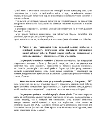 - учні разом з вчителями викопали на території школи компостну яму, куди
складають листя опале та сухі стебла квітів з парку та квітників, весною
висадили молодий яблуневий сад, як підживлення використовували компост із
компостної ями,
- учні разом з вчителями заклали парнички на території школи, де вирощують
декоративні вічнозелені насадження та діляться готовими рослинами з іншими
школами,
- у співпраці з лісництвом щовесни учні школи висаджують на лісових ділянках
близько 2 га лісу,
- учні школи знайшли організацію, яка займається збором батарейок для
утилізації, організували здачу батарейок,
- учні виготовляють на уроці цікаві речі з відходів (вази, підставки для олівців).
2. Разом з тим, учасниками були визначені основні проблеми у
реалізації проекту, розв’язання яких сприятиме покращенню
нашої спільної роботи. Подані нижче проблеми розташовані у
порядку важливості відповідно до думок учасників.
Покращення навчання вчителів. Учасники наголосили, що потребують
покращення навички роботи у Інтернеті, звернули увагу на розширення
категорій тих, кого навчають, насамперед за рахунок класних керівників,
заступників директорів з виховної роботи. Варто приділіть увагу навчанню
вчителів початкової школи, яким буває важко вкластися у відведений час
заняття, інтерактивним технологіям. Бажаними є додаткові тренінги особливо в
старих областях.
Удосконалення висвітлення результатів проекту у Інтернеті, ЗМІ.
Було зазначено, що не всі учасники проекту розуміють значення цієї роботи.
Треба системно запрошувати представників ЗМІ під час цікавих заходів, уроків,
акцій, частіше писати про події і результати, зокрема в освітянській пресі.
Покращення роботи з адміністрацію різних рівнів. Учасники звернули
увагу на необхідність адміністративної підтримки як заходів, що проводяться у
межах проекту, так і вчителів, які викладають курс. Бажано активніше
використовувати адміністративні ресурси для вирішення таких питань як
виділення годин для ОСР, залучення молоді, друк додаткових посібників для
початкової школи (маленьким дітям краще мати кожному свій підручник, мати
змогу працювати з ним у вдома).

 