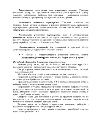 Удосконалення спілкування між учасниками проекту. Учасники
висловили думку, що приділяється недостатньо уваги організації обміну
досвідом, інформацією, особливо між вчителями – учасниками проекту,
неформальному підтримуючому спілкуванню на різних рівнях.
Розширення соціального партнерства. Учасники зазначили, що
можлива більш активна співпраця з різними підприємствами, установами,
територіальною громадою з метою проведення спільних заходів, акцій, а також
забезпечення матеріальної підтримки.
Необхідність розвивати партнерство шкіл з позашкільними
установами. Учасники наголосили, що варто розширювати коло учасників
проекту, проводити спільні заходи шкіл з позашкільними установами, звернути
увагу на роботу з дітьми з особливими потребами.
Доопрацювання матеріалів для екокоманд
домогосподарство», в першу чергу, в частині аудитів.

у

програмі

«Стале

3. У зв’язку з вищевикладеним учасники семінару склали
рекомендації різним групам освітян, які беруть участь у проекті.
Організації «Вчителі за демократію та партнерство»
Звернути увагу на те, що не всі вчителі, які викладають курс ОСР,
проходили навчання і організувати таке, зокрема у старих областях.
Створити умови для ознайомлення з досягненнями колег з інших областей
– відеоролики, описи.
Збільшити кількість тренінгів для навчання класних керівників.
Покращити зміст тренінгу учителів 3-4 класів, зокрема у навчанні вчителів
методики групової роботи та проектам.
Проводити адвокацію щодо переходу у 5-6 класах до викладання курсу за
вибором разом із проведенням виховних годин.
Покращувати методику проведення тренінгів вчителів, зокрема у частині
розрахунку вчителем навчального часу на уроці за великою наповнюваністю
класу. Приділити увагу навчанню правильно планувати власна роботу у
проекті, щоб на все вистачало часу.
Створити умови для включення в роботу за проектом вчителів, які не
викладають курс, але прагнуть використовувати методики, зокрема надати
можливості навчання вчителям за власні кошти.
Звернути увагу на необхідність проведення навчальних вебінарів з
педагогіки емпауерменту та методики уроків в ОСР.
Сприяти включенню в зміст курсів підвищення кваліфікації вчителів
навчальних тренінгів з ОСР.

 