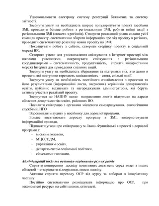 Удосконалювати електрону систему реєстрації бажаючих та систему
звітності.
Звернути увагу на необхідність ширше популяризувати проект засобами
ЗМІ, проводити більше роботи з регіональними ЗМІ, робити виїзні акції з
регіональними ЗМІ (сюжети з регіонів). Створити рекламний ролик силами усієї
команди проекту, систематично збирати інформацію про хід проекту в регіонах,
проводити систематичну розсилку новин проекту на ЗМІ.
Покращувати роботу з сайтом, створити сторінку проекту в соціальній
мережі ВК,
Створити умови для удосконалення спілкування в Інтернет–просторі між
школами
учасницями,
покращувати
спілкування
з
регіональними
координаторами – систематичність, продуктивність, сприяти використанню
мережі Інтернет для проведення спільних акцій.
Звернути увагу на необхідність збереження та підтримки тих, хто давно в
проекти, які поступово втрачають зацікавленість – свята, спільні події.
Звернути увагу на необхідність постійного ознайомлення з проектом та
його результатами (інформаційні листи, звернення) керівників департаментів
освіти, публічно відзначати та нагороджувати адміністраторів, які беруть
активну участь в реалізації проекту.
Звернутися до НАПНУ щодо направлення листів підтримки на адреси
обласних департаментів освіти, районних ВО.
Посилити співпрацю з органами місцевого самоврядування, екологічними
службами, НГО
Вдосконалити аудити у посібнику для дорослої програми.
Більше висвітлювати дорослу програму в ЗМІ, використовувати
інформаційні приводи.
Підписати угоди про співпрацю у м. Івано-Франківські в проекті з дорослої
програми з:
-­‐ міським головою,
-­‐ МЦСССДМ,
-­‐ управлінням освіти,
-­‐ департаментом соціальної політики,
-­‐ сільськими головами,
Адміністрації шкіл та освітнім керівникам різних рівнів
Сприяти поширенню досвіду позитивних досягнень серед колег з інших
областей – створювати відеоролики, описи досвіду.
Активно сприяти переходу ОСР від курсу за вибором в інваріативну
частину
Постійно систематично розміщувати інформацію про ОСР,
про
зекономлені ресурси на сайті школи, стінгазеті.

 