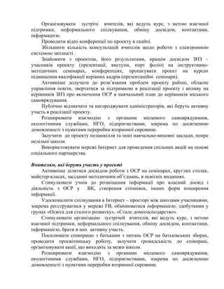 Організовувати зустрічі вчителів, які ведуть курс, з метою взаємної
підтримки, неформального спілкування, обміну досвідом, контактами,
інформацією.
Проводити відео конференції по проекту в скайпі.
Збільшити кількість консультацій вчителів щодо роботи з електронною
системою звітності .
Знайомити з проектом, його результатами, кращім досвідом ЗНЗ –
учасників проекту (презентації, виступи, порт фоліо) на інструктивнометодичних семінарах, конференціях, пропагувати проект на курсах
підвищення кваліфікації керівних кадрів (презентаційні семінари).
Активніше долучати до розв’язання проблем проекту районі, обласне
управління освіти, звертатися за підтримкою в реалізації проекту і впливу на
керівників ЗНЗ про включення ОСР в навчальний план до керівників міського
самоврядування.
Публічно відзначати та нагороджувати адміністраторів, які беруть активну
участь в реалізації проекту.
Розширювати взаємодію з органами місцевого самоврядування,
екологічними службами, НГО, підприємствами, зокрема по досягненню
домовленості з пунктами переробки вторинної сировини.
Залучити до проекту позашкілля та інші навчально-виховні заклади, попре
недільні школи.
Використовувати мережі Інтернет для проведення спільних акцій на основі
соціального партнерства.
Вчителям, які беруть участь у проекті
Активніше ділитися досвідом роботи з ОСР на семінарах, круглих столах,
майстер-класах, засіданні методичним об’єднань, в освітніх виданнях.
Стимулювати учнів до розміщення інформації про власний досвід і
діяльність з ОСР у
ВК, створення стіннівок, інших форм поширення
інформації.
Удосконалити спілкування в Інтернет – просторі між школами учасницями,
зокрема реєструватися у мережі FB, обмінюватися інформацією, здобутками у
групах «Освіта для сталого розвитку», «Стале домогосподарство».
Стимулювати організацію зустрічей вчителів, які ведуть курс, з метою
взаємної підтримки, неформального спілкування, обміну досвідом, контактами,
інформацією, брати в них активну участь.
Посилювати співпрацю з батьками з питань ОСР на батьківських зборах,
проводити просвітницьку роботу, залучати громадськість до співпраці,
організовувати акції, що виходять за межи школи.
Розширювати взаємодію з органами місцевого самоврядування,
екологічними службами, НГО, підприємствами, зокрема по досягненню
домовленості з пунктами переробки вторинної сировини.

 