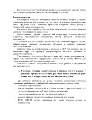Використовувати мережі Інтернет для проведення спільних акцій на основі
соціального партнерства, розвивати волонтерську діяльність.
Тренерам проекту
Покращувати методику проведення тренінгів вчителів, зокрема у частині
розрахунку вчителем навчального часу на уроці за великою наповнюваністю
класу. Приділити увагу навчанню правильно планувати власну роботу у
проекті, щоб на все вистачало часу.
Покращити зміст тренінгу учителів 3-4 класів, зокрема у навчанні вчителів
методики групової роботи та проектам.
Організовувати зустрічі вчителів, які ведуть курс, з метою взаємної
підтримки, неформального спілкування, обміну досвідом, контактами,
інформацією.
Активніше ділитися досвідом роботи з ОСР на семінарах, круглих столах,
майстер-класах, засіданні методичним об’єднань, в освітніх виданнях,
соціальних мережах.
Звернути увагу на ознайомлення з досвідом з ОСР тих вчителів, які не
викладають курс, але прагнуть використовувати методики, надавати їм
методичну підтримку.
Удосконалити спілкування в Інтернет – просторі, зокрема реєструватися у
мережі FB, обмінюватися інформацією, здобутками у групах «Освіта для
сталого розвитку», «Стале домогосподарство».
Збільшити кількість консультацій вчителів щодо роботи з електронною
системою звітності.
4. Учасники семінару сформулювали і оцінили існуючі ризики у
реалізації проекту на наступний рік. Вони також визначили деякі
шляхи для їх попередження та пом’якшення наслідків.
До найбільш серйозних, на думку учасників, відноситься небезпека
скорочення варіативної складової за існуючих фінансових умов в країні.
Учасники запропонували:
• ширше залучати адміністрацію всіх рівнів до проекту (як до шкільної так і
до дорослої програми), щоб мати більше прихильників;
• заохочувати керівництво до участі (подяки та інше);
• посилити різностороннє інформування керівників всіх рівнів;
• РМК, ОІППО частіше звертатися до
своїх керівних органів за
підтримкою;

 