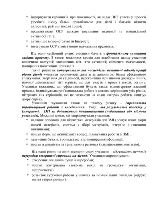 • інформувати керівників про можливості, як надає ЗНЗ участь у проекті
(зробити школу більш привабливою для дітей і батьків, підняти
авторитет, рейтинг школи тощо);
• продовжувати ОСР шляхом посилення виховної та позашкільної
активності ЗНЗ;
• активніше використовувати Інтернет;
• інтегрувати ОСР в зміст інших навчальних предметів.
Ще один серйозний ризик учасники бачать у формальному виконанні
завдань проекту. В якості можливих кроків для запобігання цьому учасники
визначили наступні: заохочення всіх, хто активний; елементи змагальності,
поширення позитивних прикладів.
Такий ризик як консерватизм та пасивність освітньої адміністрації
різних рівнів учасники пропонують долати за допомогою більш ефективного
спілкування, звертання до свідомості, переконання позитивним досвідом інших,
наочної демонстрації тієї користі, що дає участь у проекті школі, регіону.
Учасники вважають, що ефективними будуть також волонтерство, власний
приклад, індивідуальна роз’яснювальна робота з кожним керівником усіх рівнів,
підтримка тих керівників, які не зважаючи на вплив «згори» роблять «знизу»
добру справу.
Учасники зауважили також на такому ризику - сприйняття
інформаційної роботи з висвітлення ходу та результатів проекту у
Інтернеті, ЗМІ як додаткового навантаження (небажання або відмова
учасників). Можливі кроки, які запропонували учасники:
• надання допомоги для підготовки матеріалів для ЗМІ (пошук нових форм
подачі матеріалів, система у зборі матеріалів, інтерв’ю з готовими
питаннями);
• пошук форм, що активізують процес; планування роботи зі ЗМІ;
• залучення батьків, громадськості до поширення інформації;
• пошук журналістів за тематикою в регіонах (напрацювання контактів).
Ще один ризик, на який звернули увагу учасники - відсутність пунктів
переробки вторинної сировини на місцях. Учасники запропонували:
• створення довідника пунктів переробки;
• пошук альтернатив (зокрема вихід на громадські організації,
підприємства)
• розвиток гурткової роботи у школах та позашкільних закладах («Друге
життя старим речам»).

 