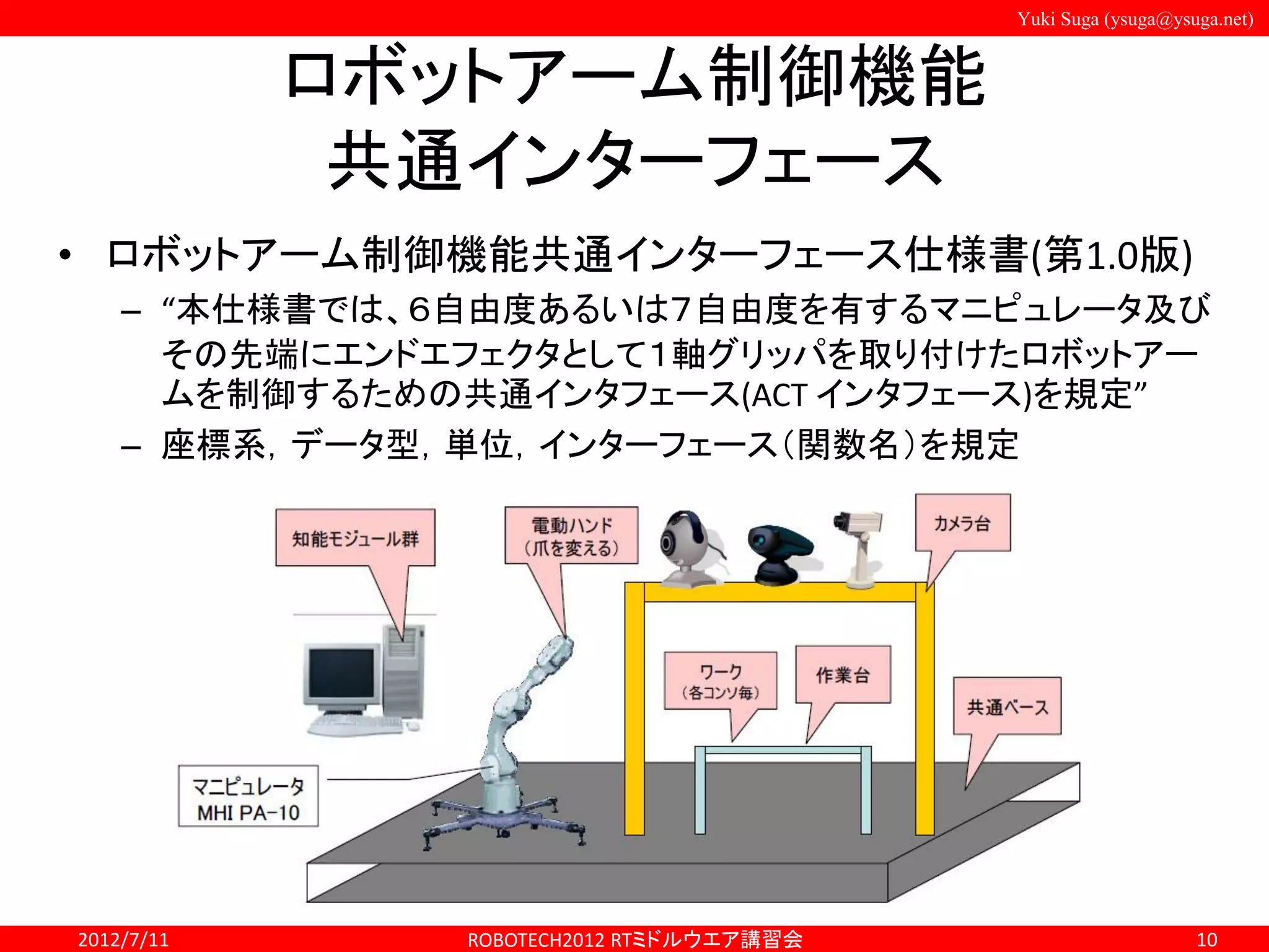 Yuki Suga (ysuga@ysuga.net)
ロボットアーム制御機能
共通インターフェース
• ロボットアーム制御機能共通インターフェース仕様書(第1.0版)
– “本仕様書では、６自由度あるいは７自由度を有するマニピュレータ及び
その先端にエンドエフェクタとして１軸グリッパを取り付けたロボットアー
ムを制御するための共通インタフェース(ACT インタフェース)を規定”
– 座標系，データ型，単位，インターフェース（関数名）を規定
2012/7/11 ROBOTECH2012 RTミドルウエア講習会 10
 
