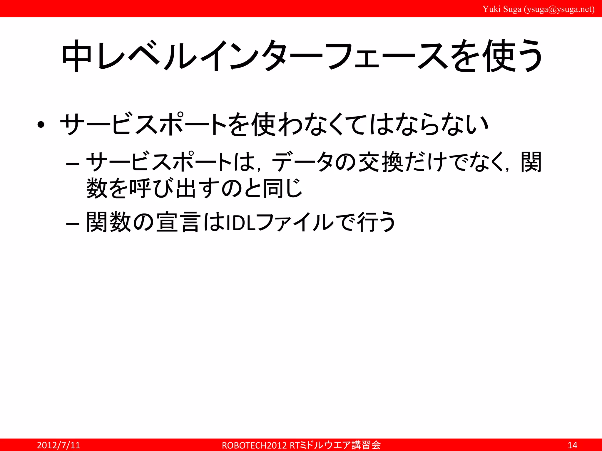 Yuki Suga (ysuga@ysuga.net)
中レベルインターフェースを使う
• サービスポートを使わなくてはならない
– サービスポートは，データの交換だけでなく，関
数を呼び出すのと同じ
– 関数の宣言はIDLファイルで行う
2012/7/11 ROBOTECH2012 RTミドルウエア講習会 14
 