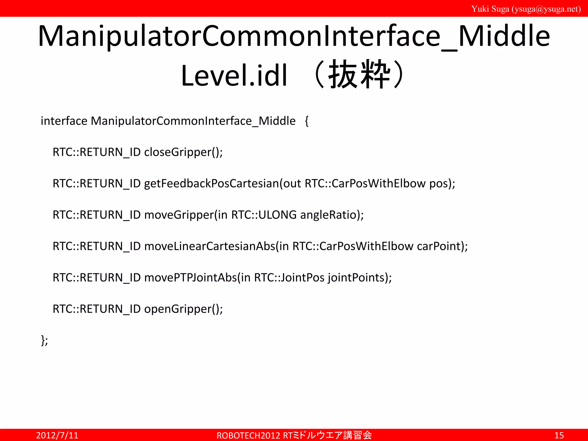 Yuki Suga (ysuga@ysuga.net)
ManipulatorCommonInterface_Middle
Level.idl （抜粋）
2012/7/11 ROBOTECH2012 RTミドルウエア講習会 15
interface ManipulatorCommonInterface_Middle {
RTC::RETURN_ID closeGripper();
RTC::RETURN_ID getFeedbackPosCartesian(out RTC::CarPosWithElbow pos);
RTC::RETURN_ID moveGripper(in RTC::ULONG angleRatio);
RTC::RETURN_ID moveLinearCartesianAbs(in RTC::CarPosWithElbow carPoint);
RTC::RETURN_ID movePTPJointAbs(in RTC::JointPos jointPoints);
RTC::RETURN_ID openGripper();
};
 