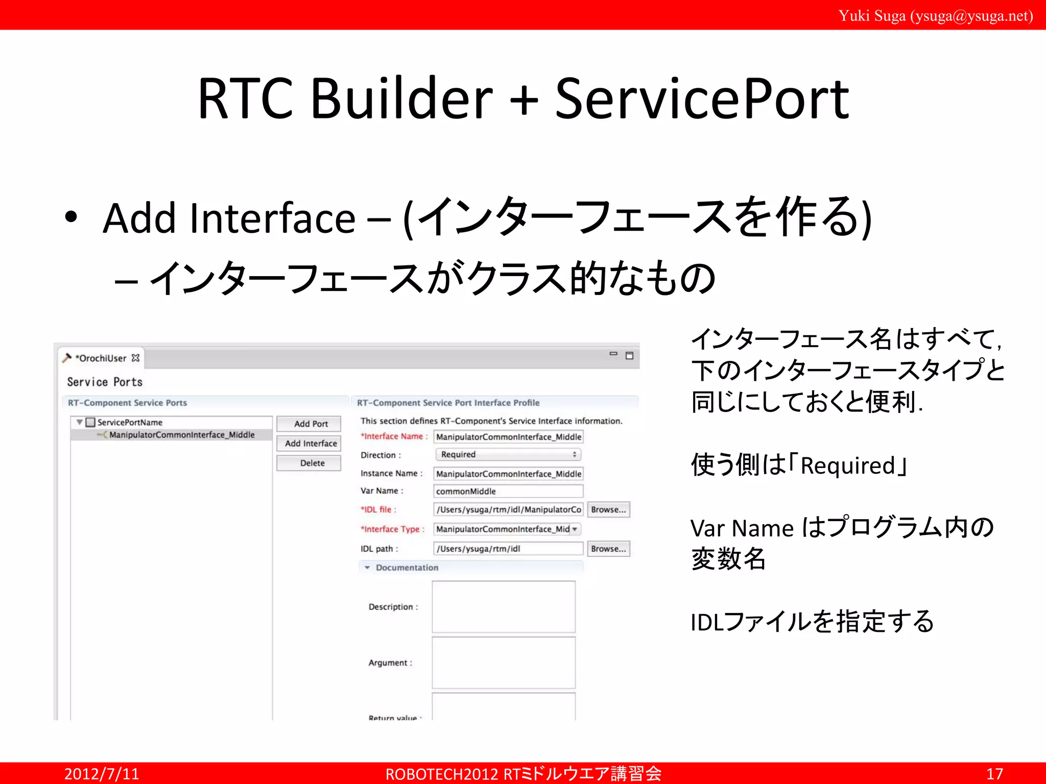 Yuki Suga (ysuga@ysuga.net)
RTC Builder + ServicePort
• Add Interface – (インターフェースを作る)
– インターフェースがクラス的なもの
2012/7/11 ROBOTECH2012 RTミドルウエア講習会 17
インターフェース名はすべて，
下のインターフェースタイプと
同じにしておくと便利．
使う側は「Required」
Var Name はプログラム内の
変数名
IDLファイルを指定する
 