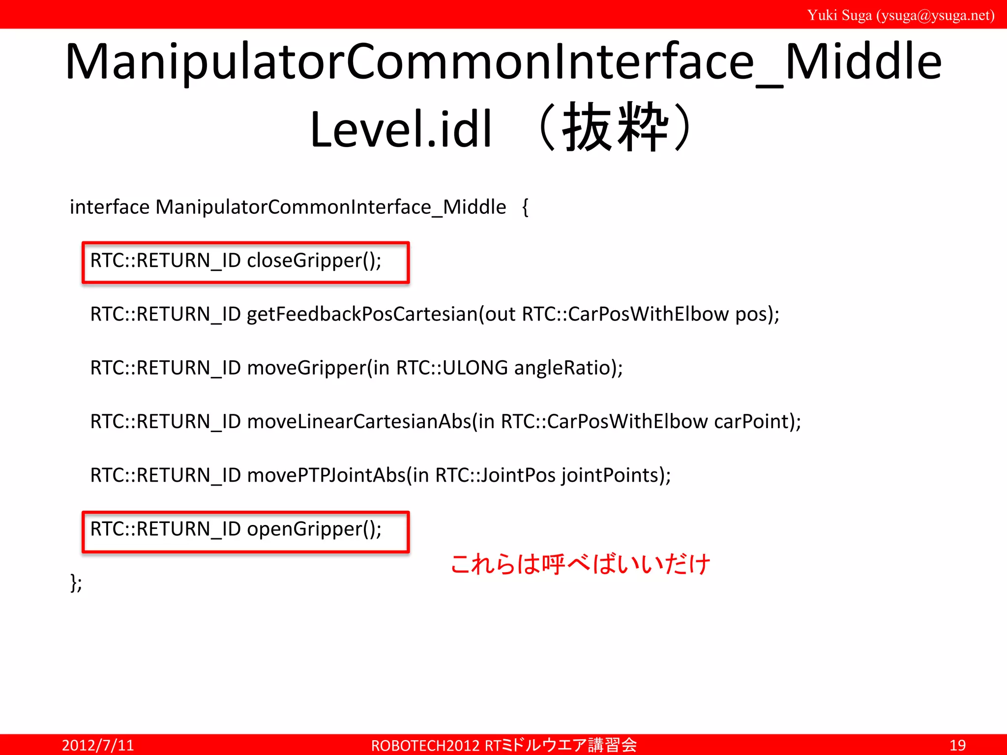 Yuki Suga (ysuga@ysuga.net)
ManipulatorCommonInterface_Middle
Level.idl （抜粋）
2012/7/11 ROBOTECH2012 RTミドルウエア講習会 19
interface ManipulatorCommonInterface_Middle {
RTC::RETURN_ID closeGripper();
RTC::RETURN_ID getFeedbackPosCartesian(out RTC::CarPosWithElbow pos);
RTC::RETURN_ID moveGripper(in RTC::ULONG angleRatio);
RTC::RETURN_ID moveLinearCartesianAbs(in RTC::CarPosWithElbow carPoint);
RTC::RETURN_ID movePTPJointAbs(in RTC::JointPos jointPoints);
RTC::RETURN_ID openGripper();
};
これらは呼べばいいだけ
 