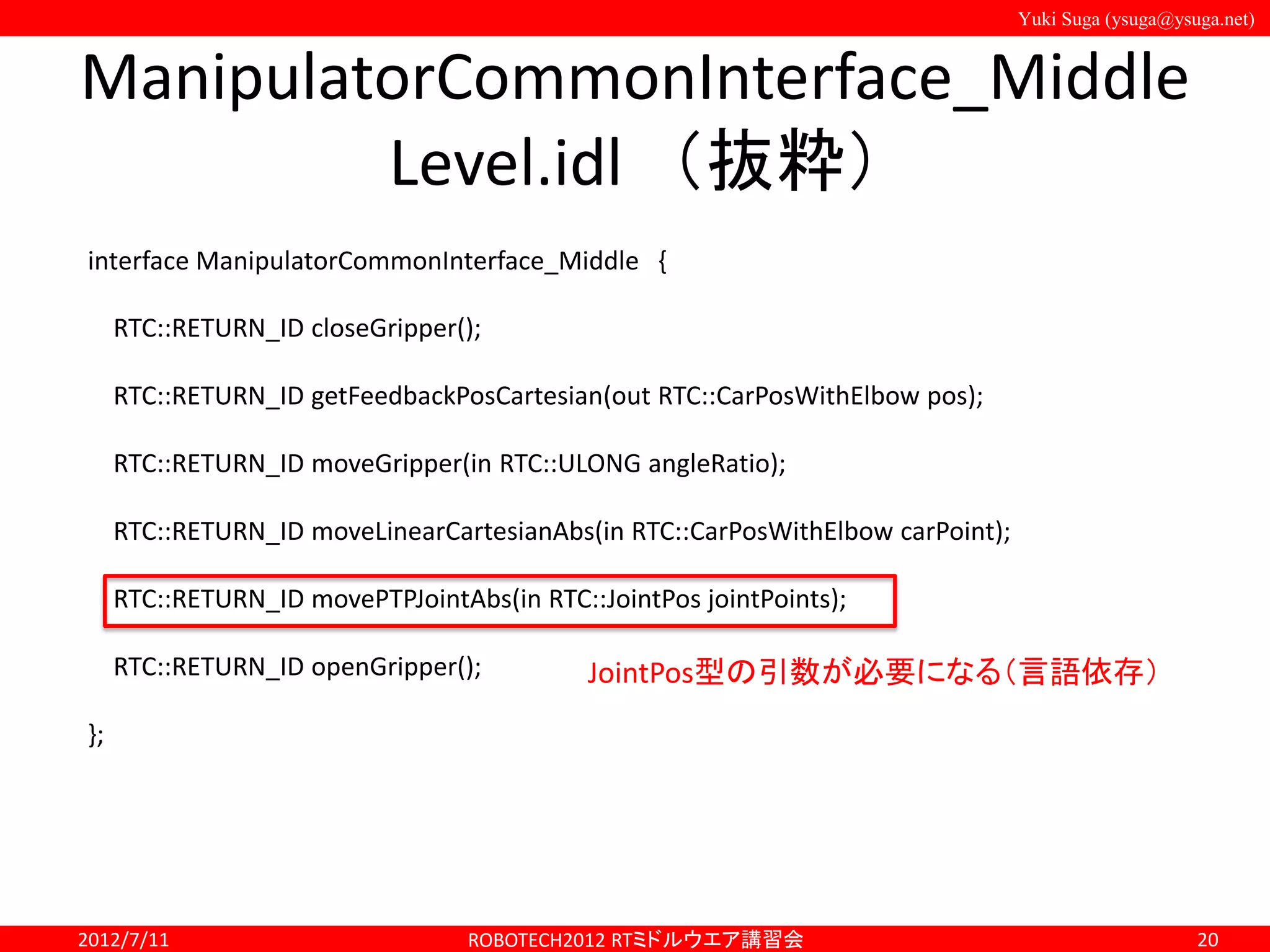Yuki Suga (ysuga@ysuga.net)
ManipulatorCommonInterface_Middle
Level.idl （抜粋）
2012/7/11 ROBOTECH2012 RTミドルウエア講習会 20
interface ManipulatorCommonInterface_Middle {
RTC::RETURN_ID closeGripper();
RTC::RETURN_ID getFeedbackPosCartesian(out RTC::CarPosWithElbow pos);
RTC::RETURN_ID moveGripper(in RTC::ULONG angleRatio);
RTC::RETURN_ID moveLinearCartesianAbs(in RTC::CarPosWithElbow carPoint);
RTC::RETURN_ID movePTPJointAbs(in RTC::JointPos jointPoints);
RTC::RETURN_ID openGripper();
};
JointPos型の引数が必要になる（言語依存）
 