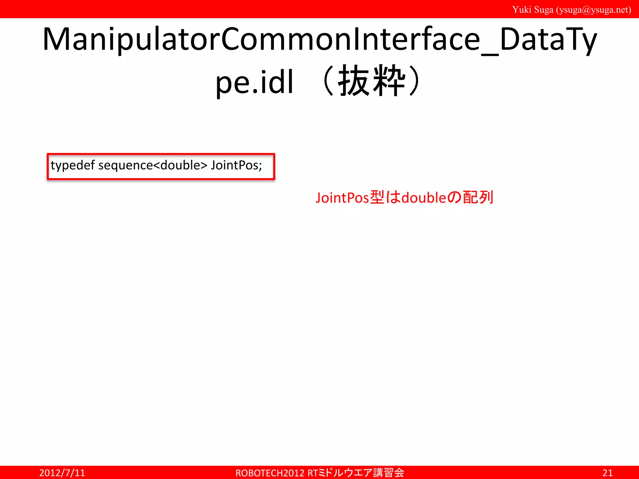 Yuki Suga (ysuga@ysuga.net)
ManipulatorCommonInterface_DataTy
pe.idl （抜粋）
2012/7/11 ROBOTECH2012 RTミドルウエア講習会 21
typedef sequence<double> JointPos;
JointPos型はdoubleの配列
 