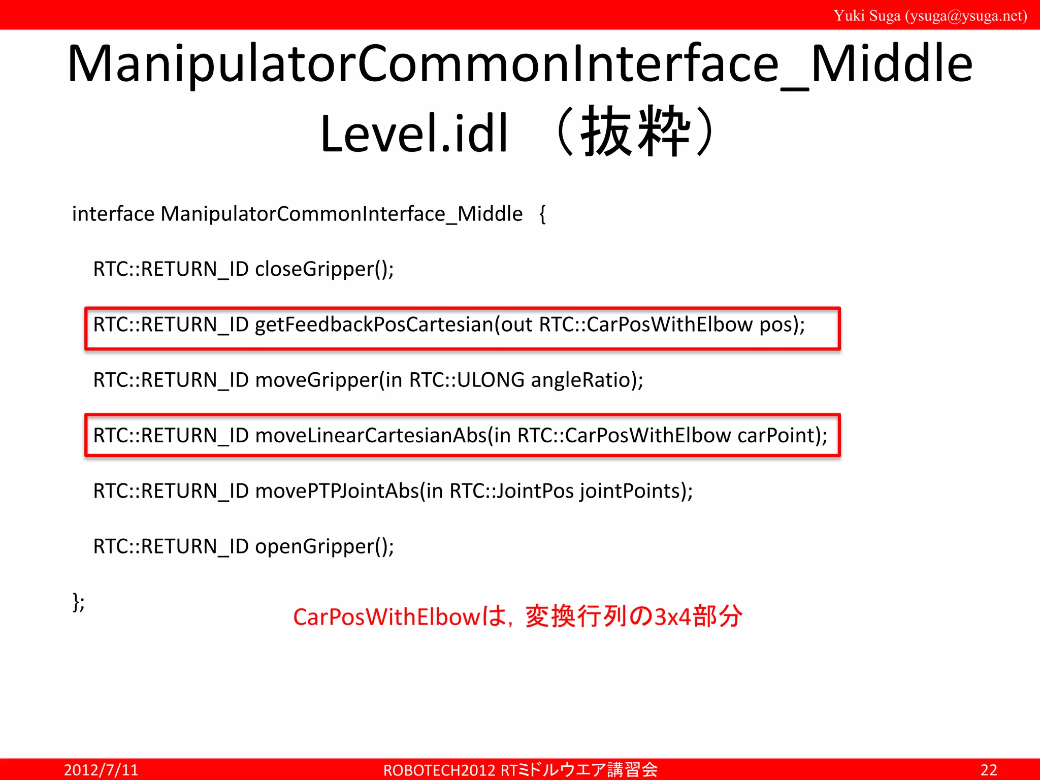 Yuki Suga (ysuga@ysuga.net)
ManipulatorCommonInterface_Middle
Level.idl （抜粋）
2012/7/11 ROBOTECH2012 RTミドルウエア講習会 22
interface ManipulatorCommonInterface_Middle {
RTC::RETURN_ID closeGripper();
RTC::RETURN_ID getFeedbackPosCartesian(out RTC::CarPosWithElbow pos);
RTC::RETURN_ID moveGripper(in RTC::ULONG angleRatio);
RTC::RETURN_ID moveLinearCartesianAbs(in RTC::CarPosWithElbow carPoint);
RTC::RETURN_ID movePTPJointAbs(in RTC::JointPos jointPoints);
RTC::RETURN_ID openGripper();
};
CarPosWithElbowは，変換行列の3x4部分
 