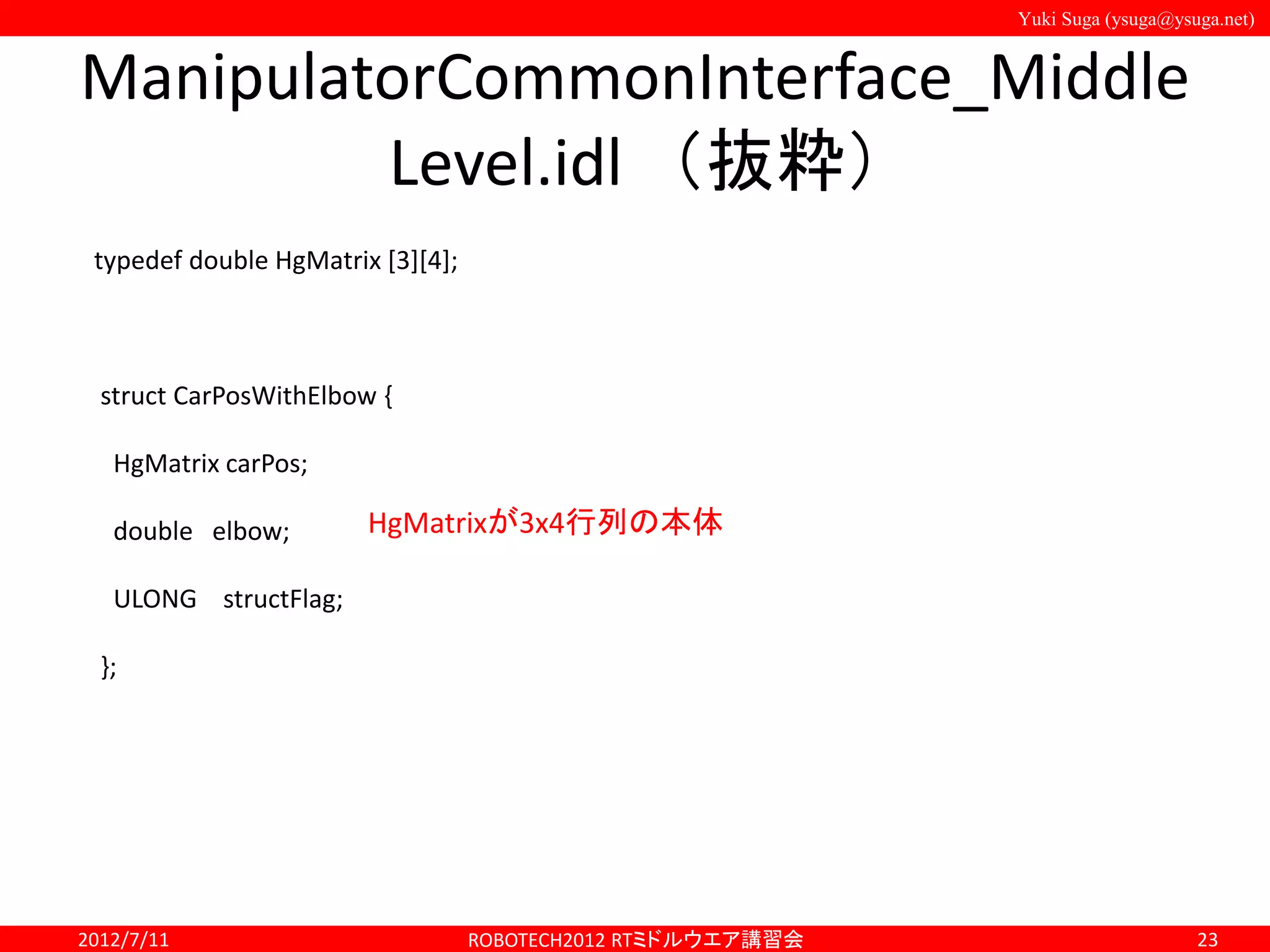 Yuki Suga (ysuga@ysuga.net)
ManipulatorCommonInterface_Middle
Level.idl （抜粋）
2012/7/11 ROBOTECH2012 RTミドルウエア講習会 23
typedef double HgMatrix [3][4];
struct CarPosWithElbow {
HgMatrix carPos;
double elbow;
ULONG structFlag;
};
HgMatrixが3x4行列の本体
 