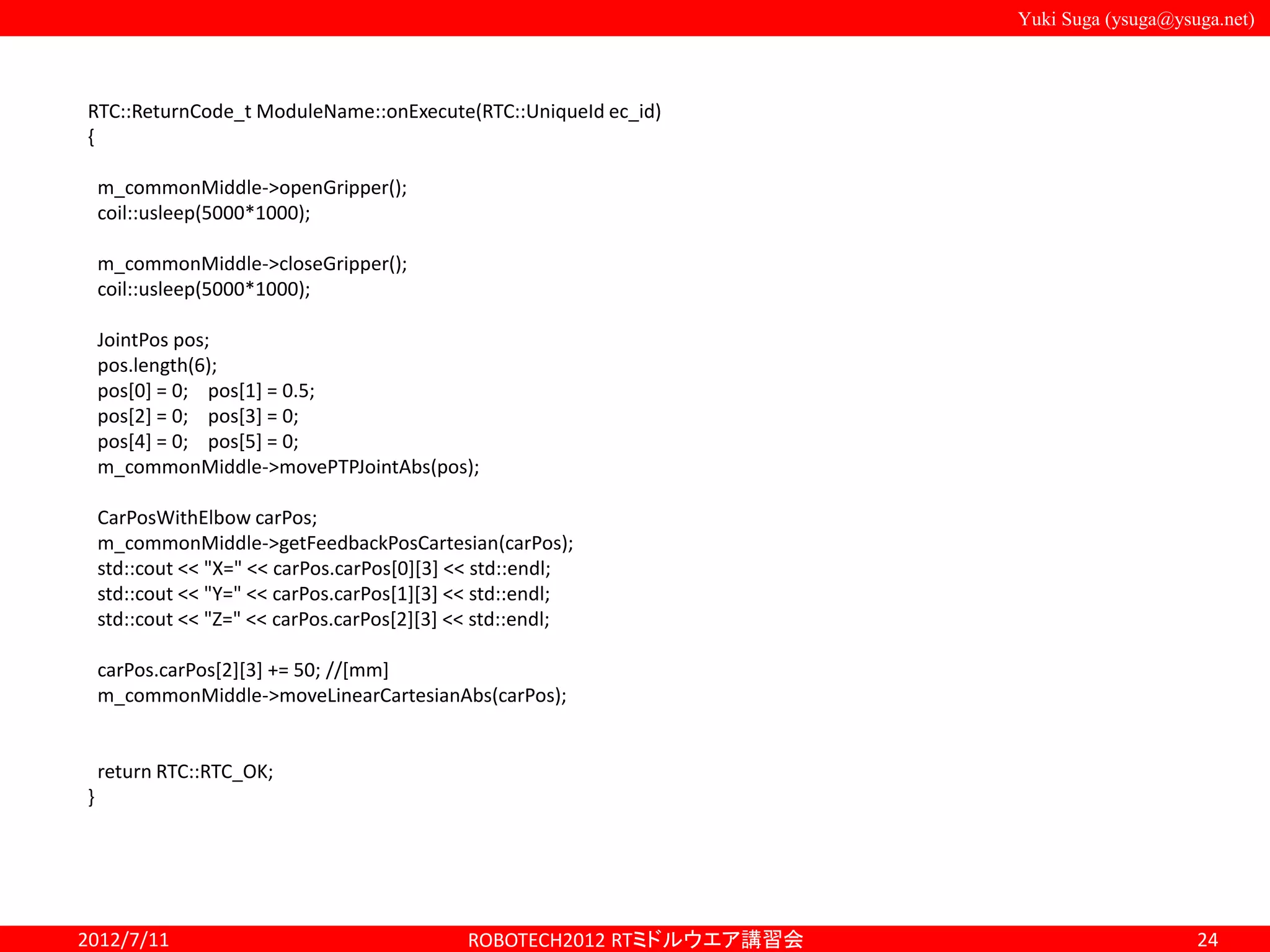 Yuki Suga (ysuga@ysuga.net)
2012/7/11 ROBOTECH2012 RTミドルウエア講習会 24
RTC::ReturnCode_t ModuleName::onExecute(RTC::UniqueId ec_id)
{
m_commonMiddle->openGripper();
coil::usleep(5000*1000);
m_commonMiddle->closeGripper();
coil::usleep(5000*1000);
JointPos pos;
pos.length(6);
pos[0] = 0; pos[1] = 0.5;
pos[2] = 0; pos[3] = 0;
pos[4] = 0; pos[5] = 0;
m_commonMiddle->movePTPJointAbs(pos);
CarPosWithElbow carPos;
m_commonMiddle->getFeedbackPosCartesian(carPos);
std::cout << "X=" << carPos.carPos[0][3] << std::endl;
std::cout << "Y=" << carPos.carPos[1][3] << std::endl;
std::cout << "Z=" << carPos.carPos[2][3] << std::endl;
carPos.carPos[2][3] += 50; //[mm]
m_commonMiddle->moveLinearCartesianAbs(carPos);
return RTC::RTC_OK;
}
 