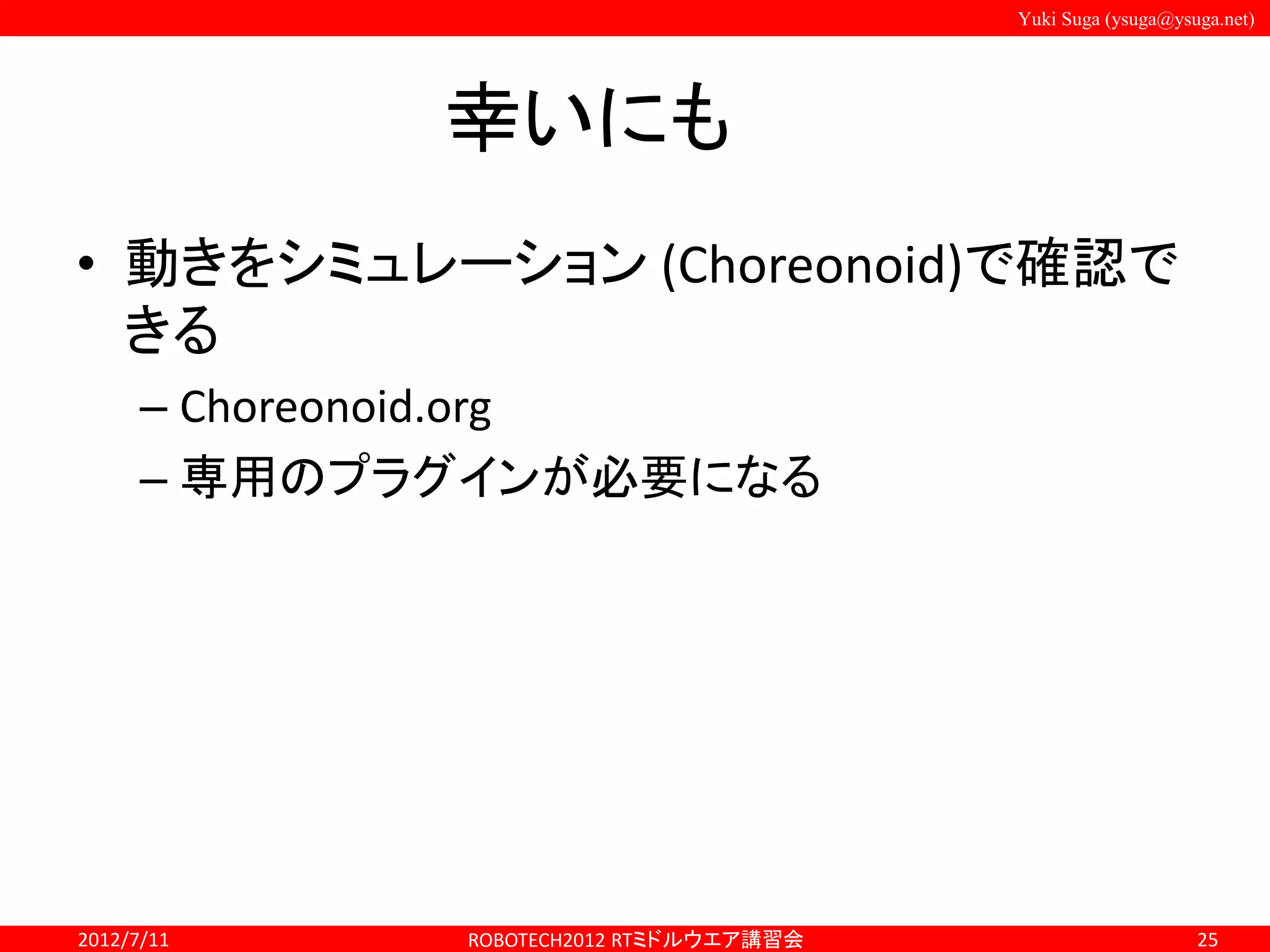 Yuki Suga (ysuga@ysuga.net)
幸いにも
• 動きをシミュレーション (Choreonoid)で確認で
きる
– Choreonoid.org
– 専用のプラグインが必要になる
2012/7/11 ROBOTECH2012 RTミドルウエア講習会 25
 