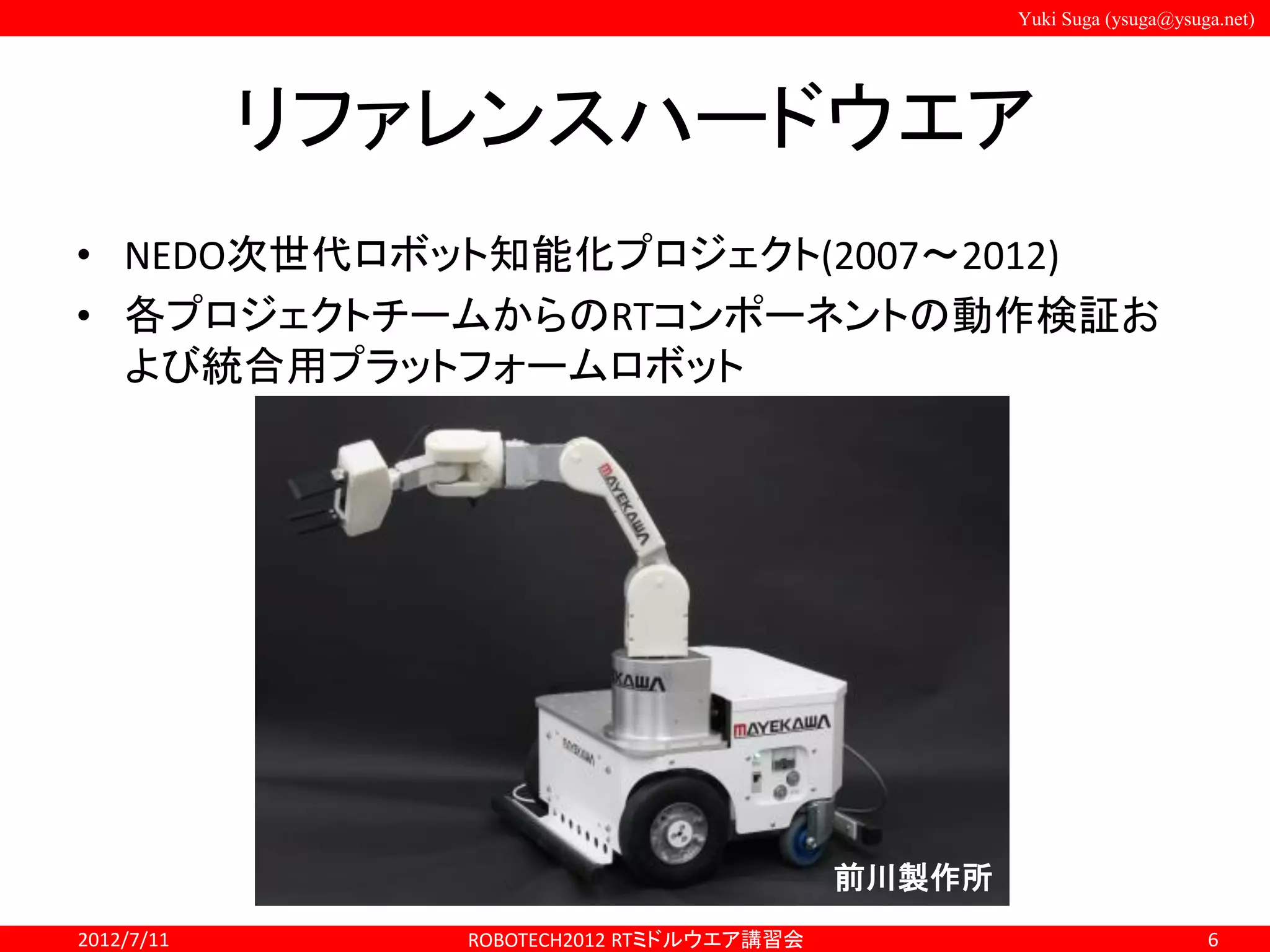 Yuki Suga (ysuga@ysuga.net)
リファレンスハードウエア
• NEDO次世代ロボット知能化プロジェクト(2007～2012)
• 各プロジェクトチームからのRTコンポーネントの動作検証お
よび統合用プラットフォームロボット
2012/7/11 ROBOTECH2012 RTミドルウエア講習会 6
前川製作所
 