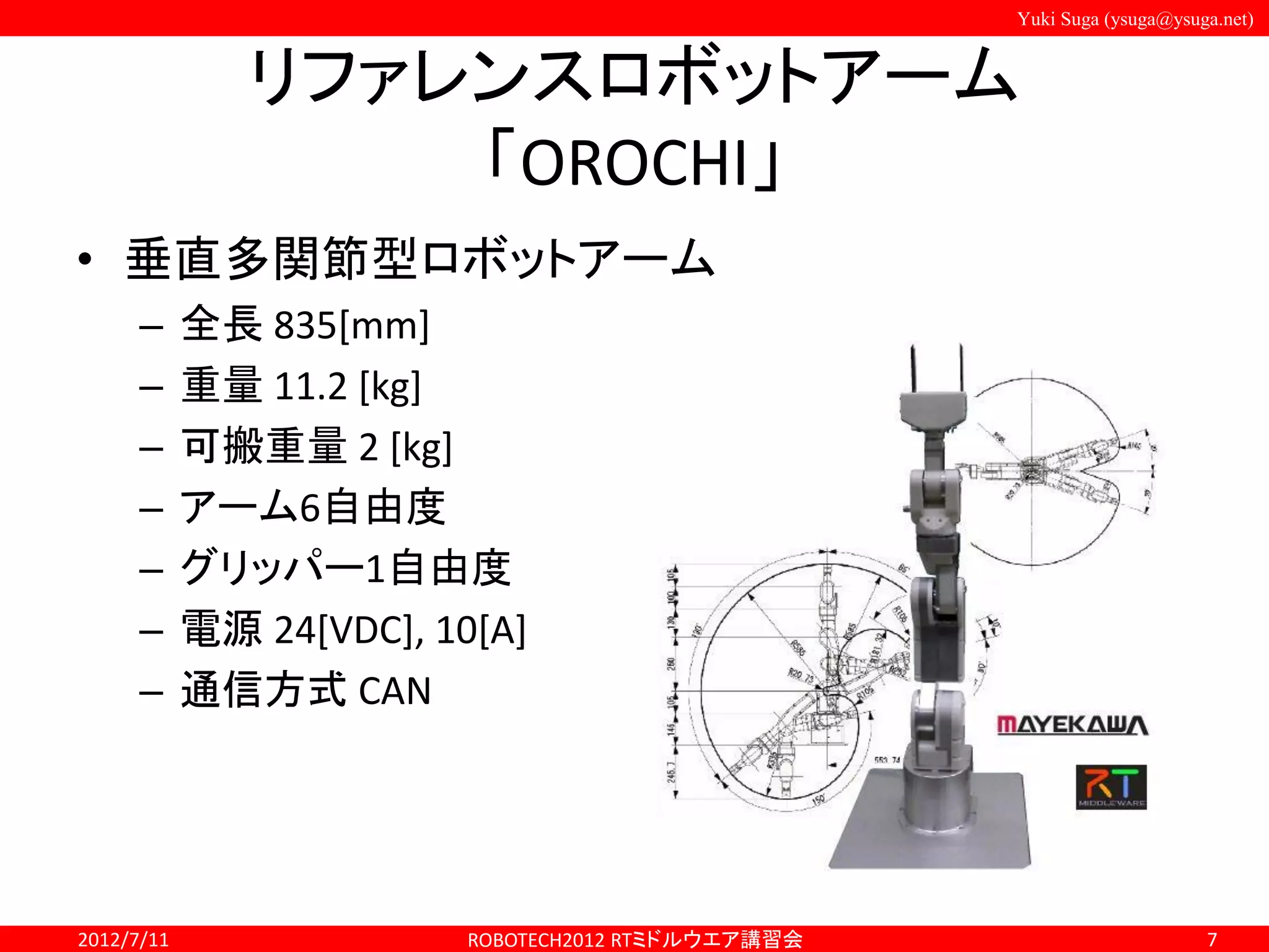 Yuki Suga (ysuga@ysuga.net)
リファレンスロボットアーム
「OROCHI」
• 垂直多関節型ロボットアーム
– 全長 835[mm]
– 重量 11.2 [kg]
– 可搬重量 2 [kg]
– アーム6自由度
– グリッパー1自由度
– 電源 24[VDC], 10[A]
– 通信方式 CAN
2012/7/11 ROBOTECH2012 RTミドルウエア講習会 7
 