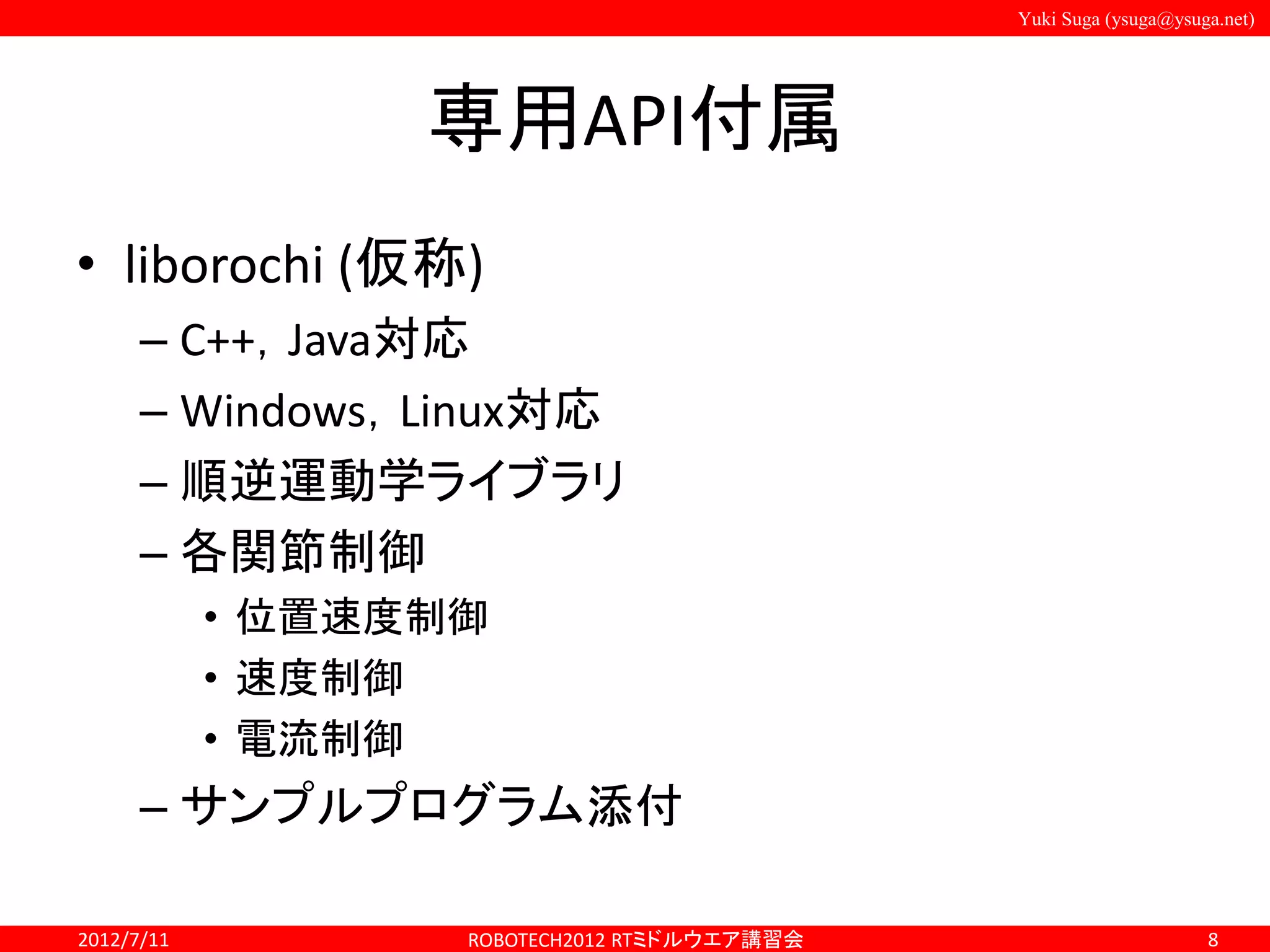 Yuki Suga (ysuga@ysuga.net)
専用API付属
• liborochi (仮称)
– C++，Java対応
– Windows，Linux対応
– 順逆運動学ライブラリ
– 各関節制御
• 位置速度制御
• 速度制御
• 電流制御
– サンプルプログラム添付
2012/7/11 ROBOTECH2012 RTミドルウエア講習会 8
 