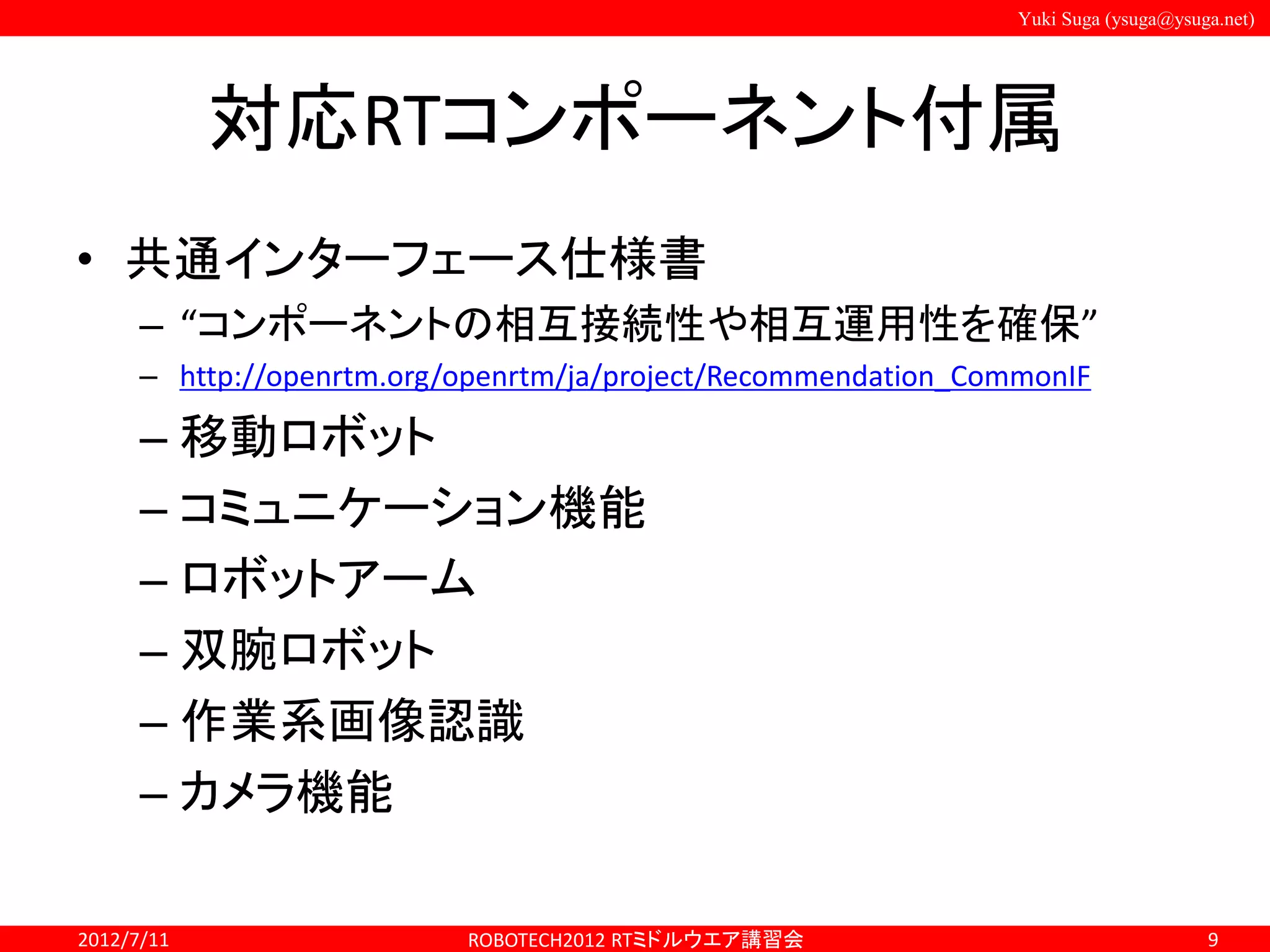 Yuki Suga (ysuga@ysuga.net)
対応RTコンポーネント付属
• 共通インターフェース仕様書
– “コンポーネントの相互接続性や相互運用性を確保”
– http://openrtm.org/openrtm/ja/project/Recommendation_CommonIF
– 移動ロボット
– コミュニケーション機能
– ロボットアーム
– 双腕ロボット
– 作業系画像認識
– カメラ機能
2012/7/11 ROBOTECH2012 RTミドルウエア講習会 9
 