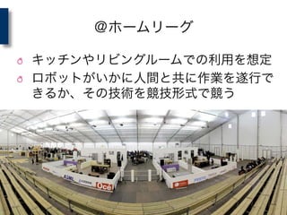 ＠ホームリーグ
! キッチンやリビングルームでの利用を想定	
  
! ロボットがいかに人間と共に作業を遂行で
きるか、その技術を競技形式で競う	
  
 