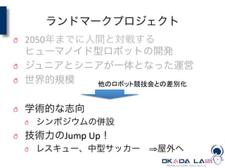 ランドマークプロジェクト
! 2050年までに人間と対戦する	
  
ヒューマノイド型ロボットの開発	
  
! ジュニアとシニアが一体となった運営	
  
! 世界的規模	
  
! 学術的な志向	
  
! シンポジウムの併設	
  
! 技術力のJump	
  Up！	
  
! レスキュー、中型サッカー ⇒屋外へ
他のロボット競技会との差別化	
 