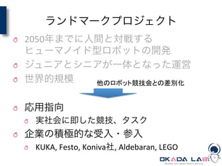 ランドマークプロジェクト
! 2050年までに人間と対戦する	
  
ヒューマノイド型ロボットの開発	
  
! ジュニアとシニアが一体となった運営	
  
! 世界的規模	
  
! 応用指向	
  
! 実社会に即した競技、タスク	
  
! 企業の積極的な受入・参入	
  
! KUKA,	
  Festo,	
  Koniva社,	
  Aldebaran,	
  LEGO
他のロボット競技会との差別化	
 