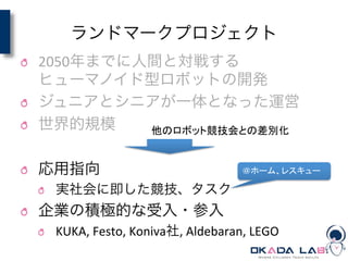 ランドマークプロジェクト
! 2050年までに人間と対戦する	
  
ヒューマノイド型ロボットの開発	
  
! ジュニアとシニアが一体となった運営	
  
! 世界的規模	
  
! 応用指向	
  
! 実社会に即した競技、タスク	
  
! 企業の積極的な受入・参入	
  
! KUKA,	
  Festo,	
  Koniva社,	
  Aldebaran,	
  LEGO
他のロボット競技会との差別化	
＠ホーム、レスキュー	
 