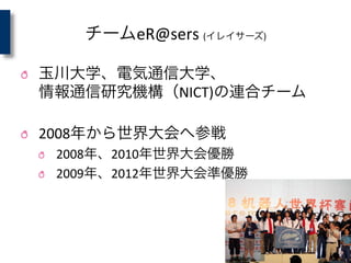チームeR@sers	
  (イレイサーズ)
! 玉川大学、電気通信大学、	
  
情報通信研究機構（NICT)の連合チーム	
  
	
  
! 2008年から世界大会へ参戦	
  
! 2008年、2010年世界大会優勝	
  
! 2009年、2012年世界大会準優勝
 