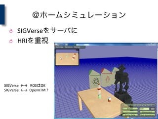 ＠ホームシミュレーション
! SIGVerseをサーバに	
  
! HRIを重視
SIGVerse	
  	
  ←→　ROSはOK	
  
SIGVerse	
  	
  ←→	
  	
  OpenRTM	
  ?	
 
