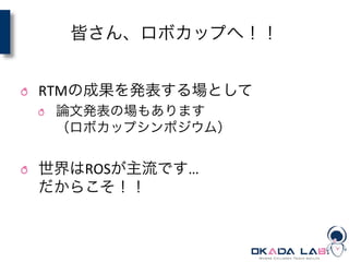 皆さん、ロボカップへ！！
	
  
! RTMの成果を発表する場として	
  
! 論文発表の場もあります	
  
（ロボカップシンポジウム）	
  
! 世界はROSが主流です…	
  
だからこそ！！	
  
 