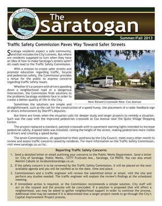 CITY of SARATO
GACA LI F O R NIA
1956
SaratoganSaratogan
The
Summer/Fall 2013
Trafﬁc Safety Commission Paves Way Toward Safer Streets
Saratoga residents expect a safe community,
and that includes the City’s streets. But where
are residents supposed to turn when they have
an idea of how to make Saratoga’s streets safer?
All roads lead to the Trafﬁc Safety Commission.
With a mission to create safer streets and
promote education regarding trafﬁc, bicycle
and pedestrian safety, the Commission provides
a venue for the public to express concerns
regarding trafﬁc safety issues.
Whetherit’saconcernwithdriversspeeding
down a neighborhood road or a dangerous
intersection, the Commission ﬁnds solutions to
the problems Saratoga residents face in order to
create a better quality of life in the City.
Sometimes the solutions are simple and
straightforward, such as the call for the construction of a speed hump, the placement of a radar feedback sign
or direct enforcement by Sheriff’s deputies.
But there are times when the situation calls for deeper study and larger projects to remedy a situation.
Such was the case with the improved pedestrian crosswalk at Cox Avenue near the Quito Village Shopping
Center.
The project replaced a standard, painted crosswalk with in-pavement warning lights intended to increase
pedestrian safety. A speed table was installed, raising the height of the street, making pedestrians more visible
to drivers and creating a speed bump.
The seven Commissioners, all appointed to their positions by the City Council, meet every other month to
review and assess trafﬁc concerns raised by residents. For more information on the Trafﬁc Safety Commission,
visit www.saratoga.ca.us/tsc.
Reporting Trafﬁc Safety Concerns
1. Send a detailed letter or email outlining your concerns to the Public Works Department. Send a letter
to: City of Saratoga, Public Works, 13777 Fruitvale Ave., Saratoga, CA 95070. You can also email
Mainini Cabute at mcabute@saratoga.ca.us.
2. If the safety concern is to be reviewed by the Trafﬁc Safety Commission, it will be placed on the next
available agenda and you will be notiﬁed as to the date, time and place.
3. Commissioners and a trafﬁc engineer will review the submitted letter or email, visit the site and
perform any studies needed. The trafﬁc engineer will explain the review’s ﬁndings at the scheduled
meeting.
4. If immediate action is required, or the Commission recommends a simple solution, City staff will
act on the request and the process will be concluded. If a solution is proposed that will affect a
neighborhood, you may be asked to gather neighborhood support in order to continue the process.
Additional time may be needed if it is determined that a larger project needs to go through the City’s
Capital Improvement Project process.
New Raised Crosswalk Near Cox Avenue
 