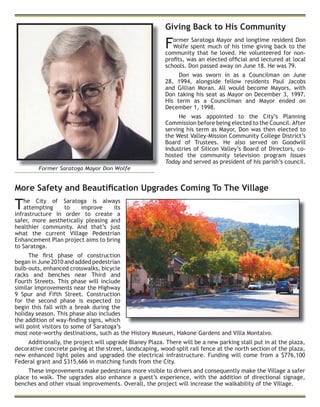 Giving Back to His Community
Former Saratoga Mayor and longtime resident Don
Wolfe spent much of his time giving back to the
community that he loved. He volunteered for non-
proﬁts, was an elected ofﬁcial and lectured at local
schools. Don passed away on June 18. He was 79.
Don was sworn in as a Councilman on June
28, 1994, alongside fellow residents Paul Jacobs
and Gillian Moran. All would become Mayors, with
Don taking his seat as Mayor on December 3, 1997.
His term as a Councilman and Mayor ended on
December 1, 1998.
He was appointed to the City’s Planning
Commission before being elected to the Council.After
serving his term as Mayor, Don was then elected to
the West Valley-Mission Community College District’s
Board of Trustees. He also served on Goodwill
Industries of Silicon Valley’s Board of Directors, co-
hosted the community television program Issues
Today and served as president of his parish’s council.
Former Saratoga Mayor Don Wolfe
More Safety and Beautiﬁcation Upgrades Coming To The Village
The City of Saratoga is always
attempting to improve its
infrastructure in order to create a
safer, more aesthetically pleasing and
healthier community. And that’s just
what the current Village Pedestrian
Enhancement Plan project aims to bring
to Saratoga.
The ﬁrst phase of construction
began in June 2010 and added pedestrian
bulb-outs, enhanced crosswalks, bicycle
racks and benches near Third and
Fourth Streets. This phase will include
similar improvements near the Highway
9 Spur and Fifth Street. Construction
for the second phase is expected to
begin this fall with a break during the
holiday season. This phase also includes
the addition of way-ﬁnding signs, which
will point visitors to some of Saratoga’s
most note-worthy destinations, such as the History Museum, Hakone Gardens and Villa Montalvo.
Additionally, the project will upgrade Blaney Plaza. There will be a new parking stall put in at the plaza,
decorative concrete paving at the street, landscaping, wood-split rail fence at the north section of the plaza,
new enhanced light poles and upgraded the electrical infrastructure. Funding will come from a $776,100
Federal grant and $315,666 in matching funds from the City.
These improvements make pedestrians more visible to drivers and consequently make the Village a safer
place to walk. The upgrades also enhance a guest’s experience, with the addition of directional signage,
benches and other visual improvements. Overall, the project will increase the walkability of the Village.
 