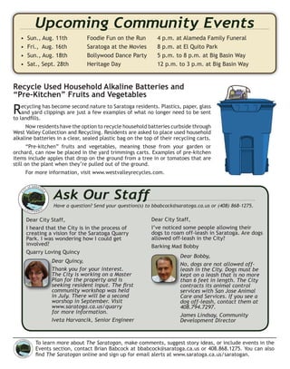 To learn more about The Saratogan, make comments, suggest story ideas, or include events in the
Events section, contact Brian Babcock at bbabcock@saratoga.ca.us or 408.868.1275. You can also
ﬁnd The Saratogan online and sign up for email alerts at www.saratoga.ca.us/saratogan.
Recycle Used Household Alkaline Batteries and
“Pre-Kitchen” Fruits and Vegetables
Recycling has become second nature to Saratoga residents. Plastics, paper, glass
and yard clippings are just a few examples of what no longer need to be sent
to landﬁlls.
Now residents have the option to recycle household batteries curbside through
West Valley Collection and Recycling. Residents are asked to place used household
alkaline batteries in a clear, sealed plastic bag on the top of their recycling carts.
“Pre-kitchen” fruits and vegetables, meaning those from your garden or
orchard, can now be placed in the yard trimmings carts. Examples of pre-kitchen
items include apples that drop on the ground from a tree in or tomatoes that are
still on the plant when they’re pulled out of the ground.
For more information, visit www.westvalleyrecycles.com.
Upcoming Community Events
• Sun., Aug. 11th Foodie Fun on the Run 4 p.m. at Alameda Family Funeral
• Fri., Aug. 16th Saratoga at the Movies 8 p.m. at El Quito Park
• Sun., Aug. 18th Bollywood Dance Party 5 p.m. to 8 p.m. at Big Basin Way
• Sat., Sept. 28th Heritage Day 12 p.m. to 3 p.m. at Big Basin Way
CI
TY of SARATO
GA
CA LI F O R NIA
1956
Ask Our Staff
Have a question? Send your question(s) to bbabcock@saratoga.ca.us or (408) 868-1275.
Dear City Staff,
I heard that the City is in the process of
creating a vision for the Saratoga Quarry
Park. I was wondering how I could get
involved?
Quarry Loving Quincy
Dear Quincy,
Thank you for your interest.
The City is working on a Master
Plan for the property and is
seeking resident input. The ﬁrst
community workshop was held
in July. There will be a second
worshop in September. Visit
www.saratoga.ca.us/quarry
for more information.
Iveta Harvancik, Senior Engineer
Dear City Staff,
I’ve noticed some people allowing their
dogs to roam off-leash in Saratoga. Are dogs
allowed off-leash in the City?
Barking Mad Bobby
Dear Bobby,
No, dogs are not allowed off-
leash in the City. Dogs must be
kept on a leash that is no more
than 6 feet in length. The City
contracts its animal control
services with San Jose Animal
Care and Services. If you see a
dog off-leash, contact them at
408.794.7297.
James Lindsay, Community
Development Director
Dear Quincy,
Thank you for your interest.
The City is working on a Master
Plan for the property and is
seeking resident input. The ﬁrst
community workshop was held
CI
TY of SARATO
G
A
CA L I F O R N IA
1956
Dear Bobby,
No, dogs are not allowed off-
leash in the City. Dogs must be
kept on a leash that is no more
than 6 feet in length. The City
contracts its animal control
 