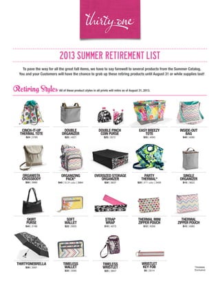 2013 SUMMER RETIREMENT LIST
To pave the way for all the great fall items, we have to say farewell to several products from the Summer Catalog.
You and your Customers will have the chance to grab up these retiring products until August 31 or while supplies last!
Retiring Styles All of these product styles in all prints will retire as of August 31, 2013.
STRAP
WRAP
$10 | 4073
CINCH-IT-UP
THERMAL TOTE
$24 | 3785
DOUBLE
ORGANIZER
$25 | 4021
DOUBLE PINCH
COIN PURSE
$25 | 3572
EASY BREEZY
TOTE
$55 | 4093
INSIDE-OUT
BAG
$40 | 4090
ORGANISTA
CROSSBODY
$50 | 3990
ORGANIZING
PACK*
$40 | $120 value | 3984
OVERSIZED STORAGE
ORGANIZER
$30 | 3637
PARTY
THERMAL*
$25 | $75 value | 3405
SINGLE
ORGANIZER
$15 | 3622
SKIRT
PURSE
$45 | 3196
SOFT
WALLET
$22 | 3003
THERMAL MINI
ZIPPER POUCH
$12 | 4059
THERMAL
ZIPPER POUCH
$15 | 4060
THIRTYONEBRELLA
$30 | 3561
TIMELESS
WALLET
$35 | 3595
TIMELESS
WRISTLET
$25 | 3847
WRISTLET
KEY FOB
$5 | 3514
*Hostess
Exclusive
 