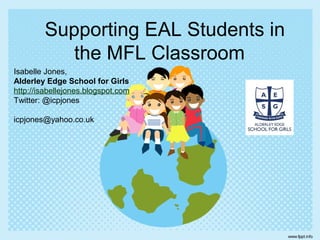 Supporting EAL Students in
the MFL Classroom
Isabelle Jones,
Alderley Edge School for Girls
http://isabellejones.blogspot.com
Twitter: @icpjones
icpjones@yahoo.co.uk

 