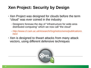 Xen Project: Security by Design
•

Xen Project was designed for clouds before the term
“cloud” was ever coined in the industry
‒

‒

•

10

Designers foresaw the day of “infrastructure for wide-area
distributed computing” which we now call “the cloud”
http://www.cl.cam.ac.uk/research//srg/netos/xeno/publications.
html

Xen is designed to thwart attacks from many attack
vectors, using different defensive techniques

 